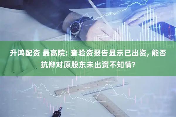 升鸿配资 最高院: 查验资报告显示已出资, 能否抗辩对原股东未出资不知情?