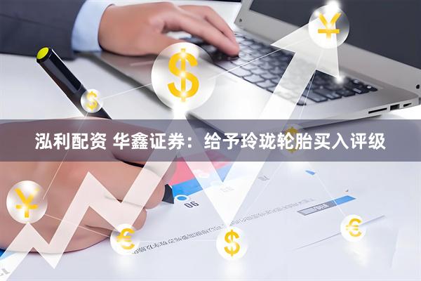 泓利配资 华鑫证券：给予玲珑轮胎买入评级