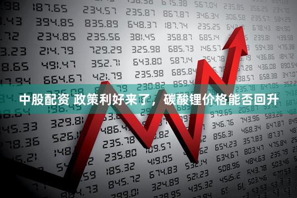中股配资 政策利好来了，碳酸锂价格能否回升