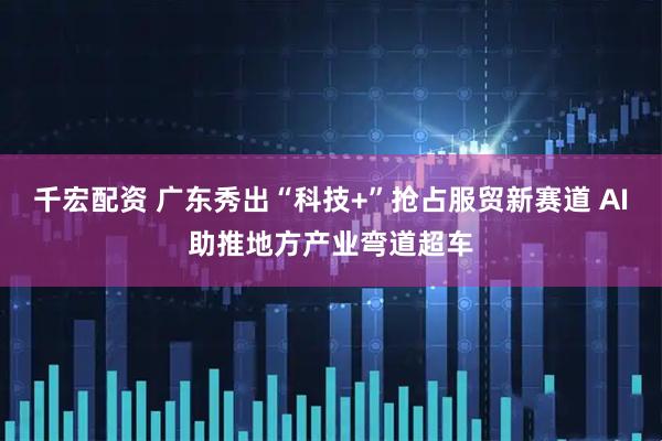 千宏配资 广东秀出“科技+”抢占服贸新赛道 AI助推地方产业弯道超车