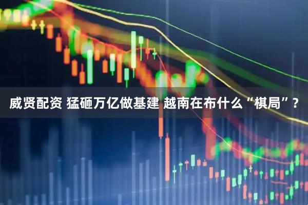 威贤配资 猛砸万亿做基建 越南在布什么“棋局”？