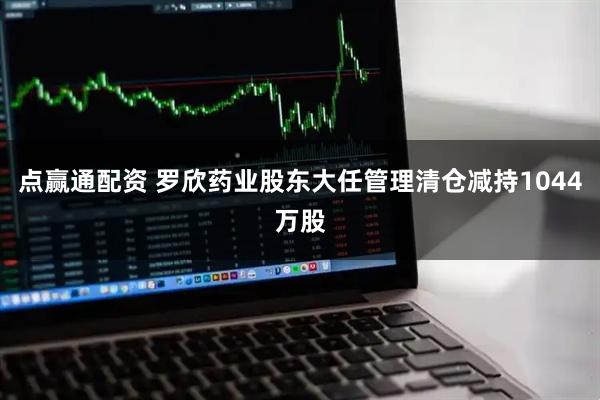 点赢通配资 罗欣药业股东大任管理清仓减持1044万股