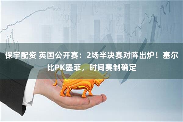 保宇配资 英国公开赛：2场半决赛对阵出炉！塞尔比PK墨菲，时间赛制确定