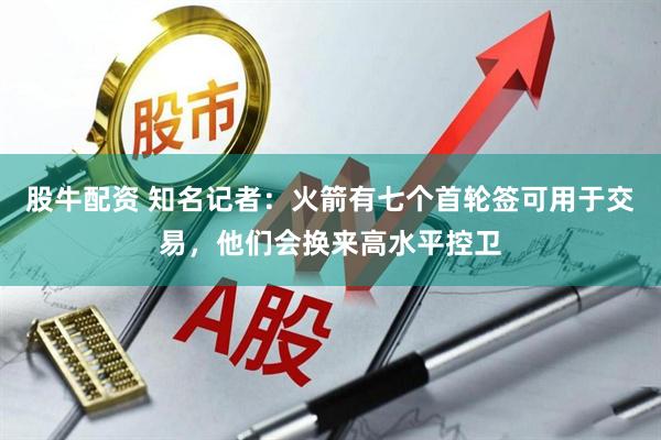 股牛配资 知名记者：火箭有七个首轮签可用于交易，他们会换来高水平控卫