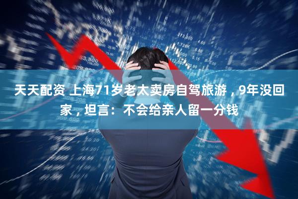 天天配资 上海71岁老太卖房自驾旅游 , 9年没回家 , 坦言：不会给亲人留一分钱