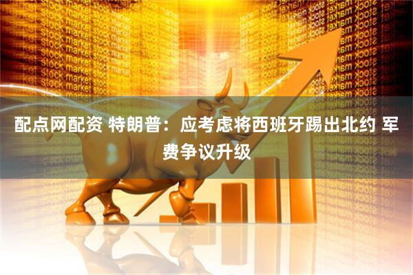 配点网配资 特朗普：应考虑将西班牙踢出北约 军费争议升级