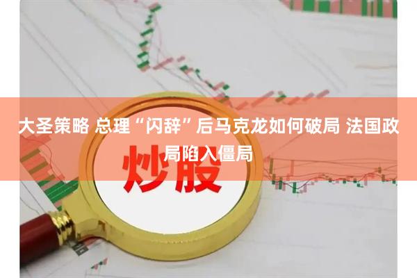 大圣策略 总理“闪辞”后马克龙如何破局 法国政局陷入僵局