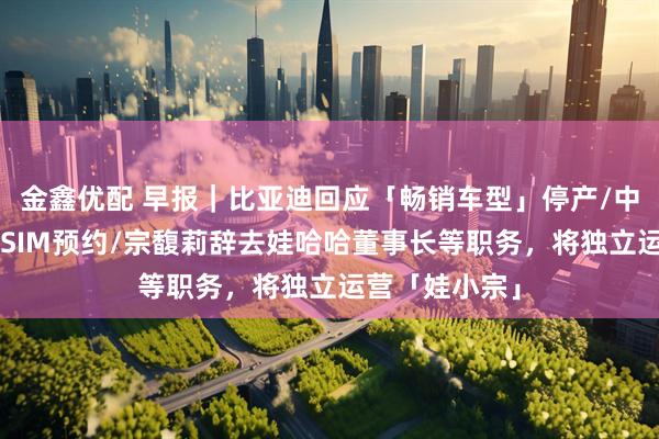 金鑫优配 早报｜比亚迪回应「畅销车型」停产/中国联通开启eSIM预约/宗馥莉辞去娃哈哈董事长等职务，将独立运营「娃小宗」