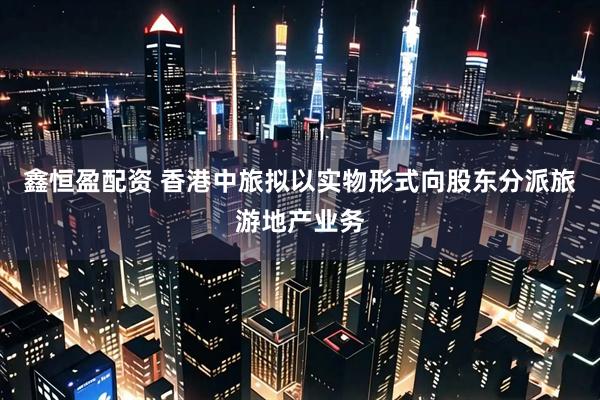 鑫恒盈配资 香港中旅拟以实物形式向股东分派旅游地产业务