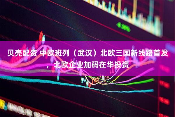 贝壳配资 中欧班列（武汉）北欧三国新线路首发，北欧企业加码在华投资