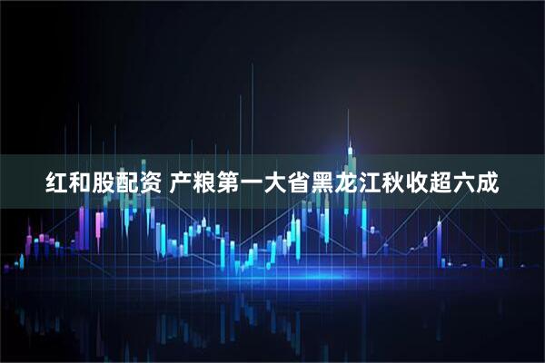 红和股配资 产粮第一大省黑龙江秋收超六成