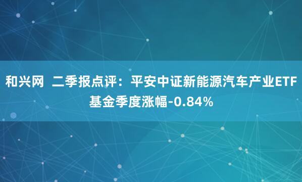 和兴网 二季报点评:平安中证新能源汽车产业ETF基金季度涨幅-0.84%