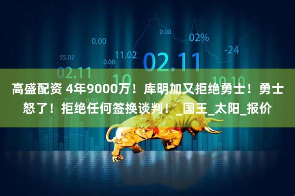 高盛配资 4年9000万！库明加又拒绝勇士！勇士怒了！拒绝任何签换谈判！_国王_太阳_报价