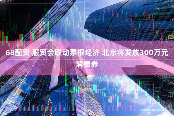 68配资 服贸会联动票根经济 北京将发放300万元消费券