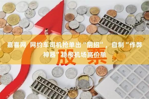 嘉喜网  网约车司机抢单出“阴招”，自制“作弊神器”稳接机场高价单