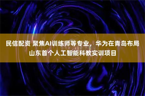 民信配资 聚焦AI训练师等专业，华为在青岛布局山东首个人工智能科教实训项目